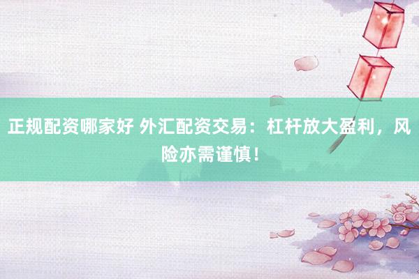 正规配资哪家好 外汇配资交易：杠杆放大盈利，风险亦需谨慎！