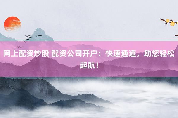 网上配资炒股 配资公司开户：快速通道，助您轻松起航！