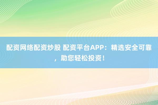 配资网络配资炒股 配资平台APP：精选安全可靠，助您轻松投资！