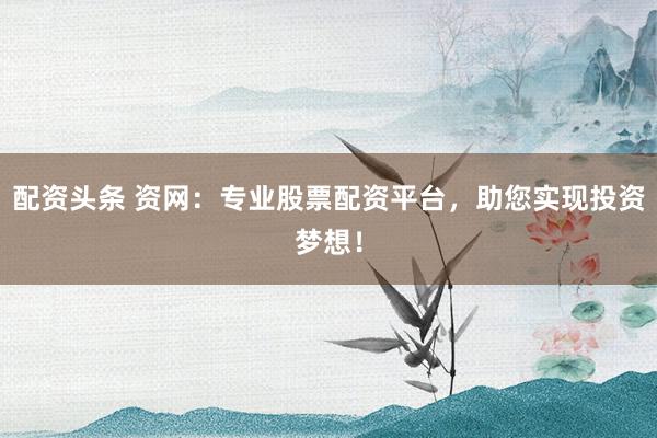 配资头条 资网:专业股票配资平台,助您实现投资梦想!