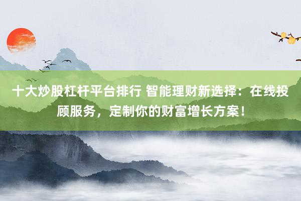 十大炒股杠杆平台排行 智能理财新选择：在线投顾服务，定制你的财富增长方案！