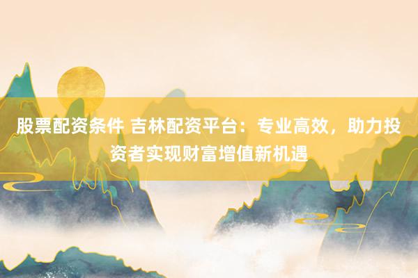 股票配资条件 吉林配资平台：专业高效，助力投资者实现财富增值新机遇
