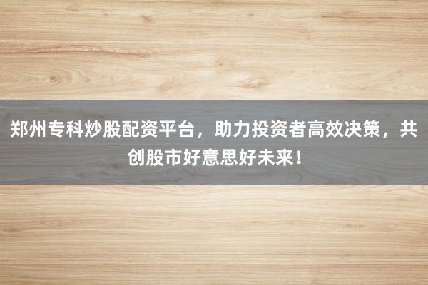 郑州专科炒股配资平台，助力投资者高效决策，共创股市好意思好未来！