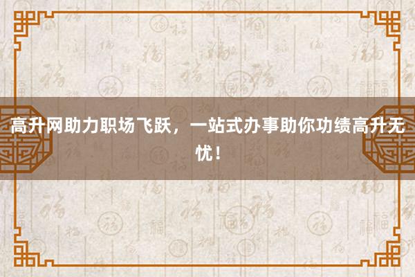高升网助力职场飞跃，一站式办事助你功绩高升无忧！