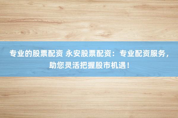 专业的股票配资 永安股票配资：专业配资服务，助您灵活把握股市机遇！