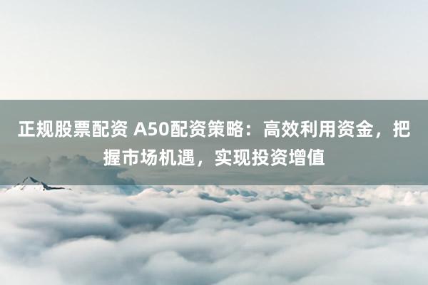 正规股票配资 A50配资策略:高效利用资金,把握市场机遇,实现投资增值
