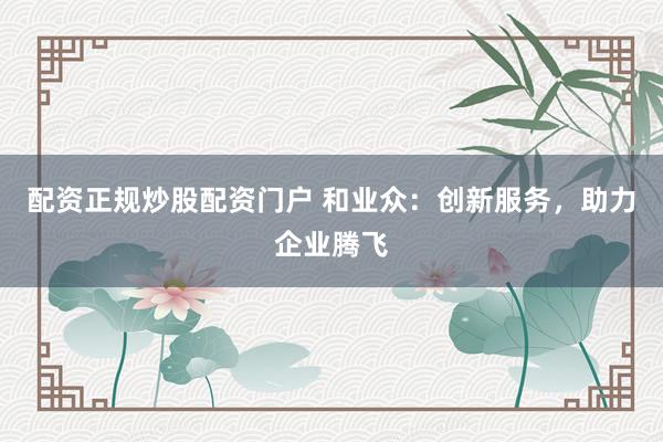 配资正规炒股配资门户 和业众：创新服务，助力企业腾飞