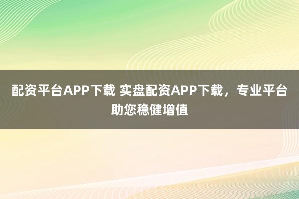 配资平台APP下载 实盘配资APP下载，专业平台助您稳健增值
