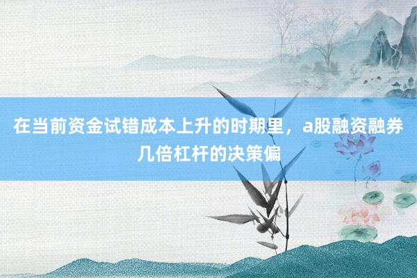 在当前资金试错成本上升的时期里，a股融资融券几倍杠杆的决策偏