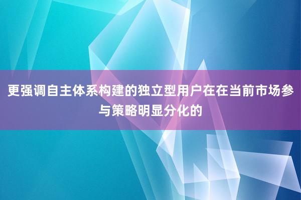更强调自主体系构建的独立型用户在在当前市场参与策略明显分化的