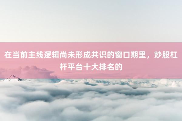 在当前主线逻辑尚未形成共识的窗口期里，炒股杠杆平台十大排名的
