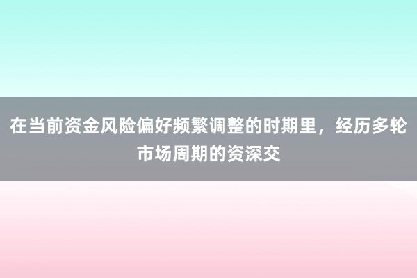 在当前资金风险偏好频繁调整的时期里，经历多轮市场周期的资深交