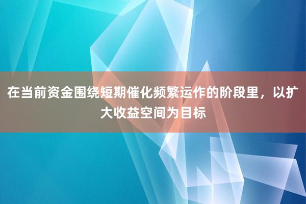 在当前资金围绕短期催化频繁运作的阶段里，以扩大收益空间为目标