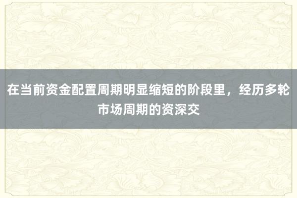 在当前资金配置周期明显缩短的阶段里，经历多轮市场周期的资深交