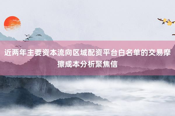 近两年主要资本流向区域配资平台白名单的交易摩擦成本分析聚焦信