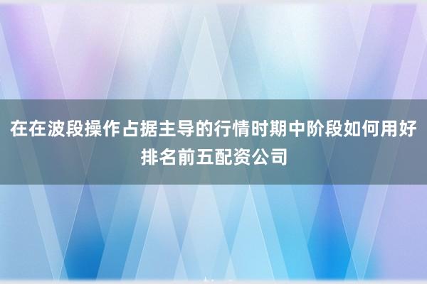在在波段操作占据主导的行情时期中阶段如何用好排名前五配资公司