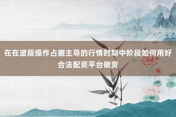 在在波段操作占据主导的行情时期中阶段如何用好合法配资平台做资