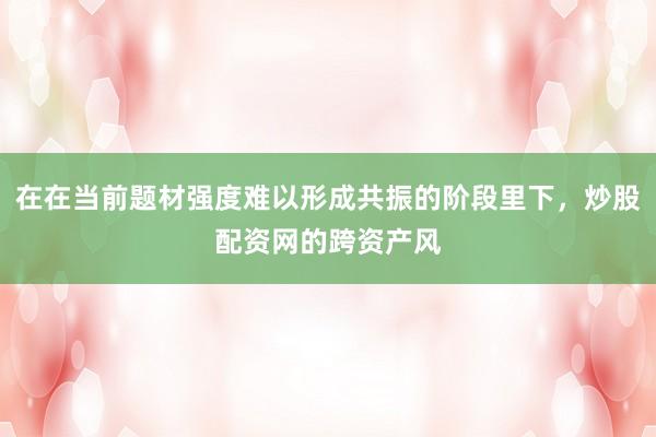 在在当前题材强度难以形成共振的阶段里下,炒股配资网的跨资产风