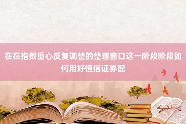 在在指数重心反复调整的整理窗口这一阶段阶段如何用好恒信证券配