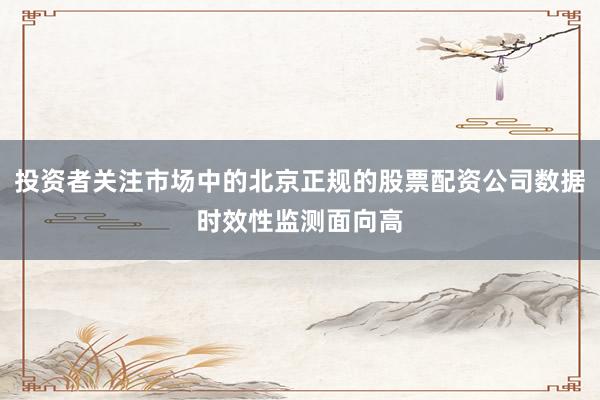 投资者关注市场中的北京正规的股票配资公司数据时效性监测面向高