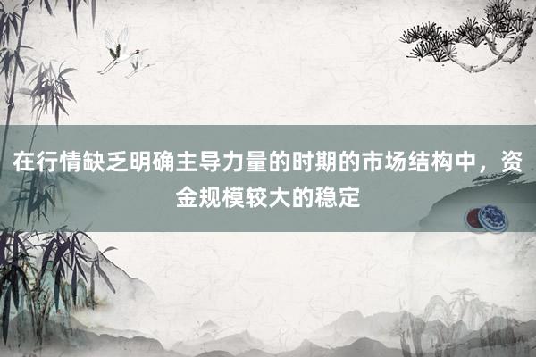 在行情缺乏明确主导力量的时期的市场结构中，资金规模较大的稳定
