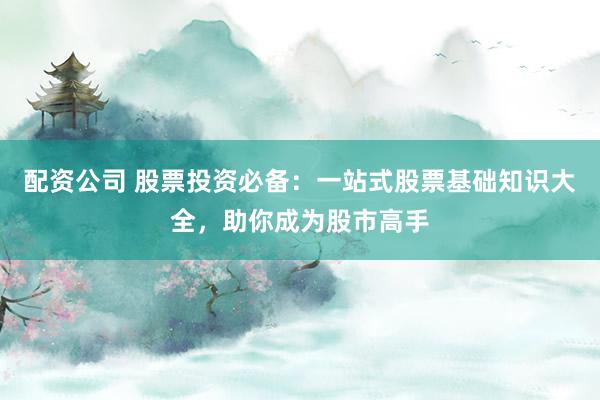 配资公司 股票投资必备：一站式股票基础知识大全，助你成为股市高手