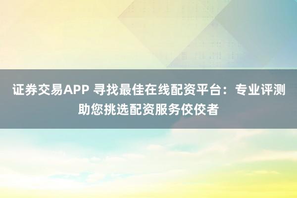 证券交易APP 寻找最佳在线配资平台:专业评测助您挑选配资服务佼佼者
