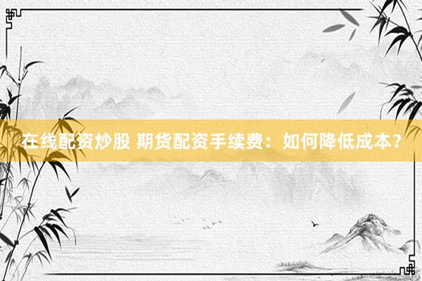 在线配资炒股 期货配资手续费：如何降低成本？