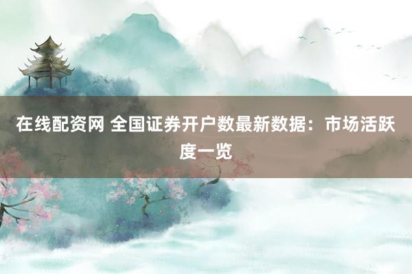 在线配资网 全国证券开户数最新数据：市场活跃度一览
