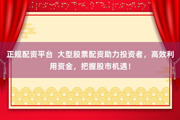 正规配资平台  大型股票配资助力投资者，高效利用资金，把握股市机遇！