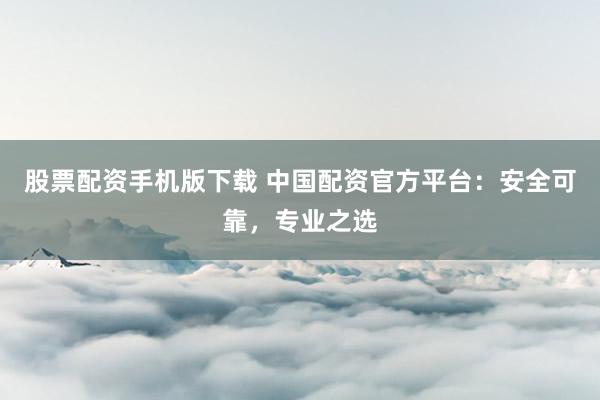 股票配资手机版下载 中国配资官方平台：安全可靠，专业之选