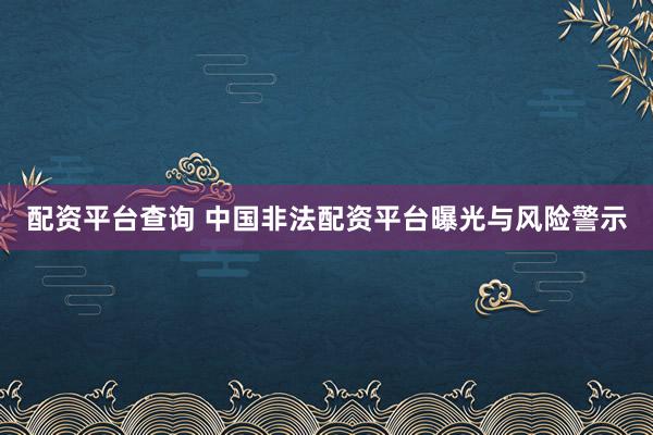配资平台查询 中国非法配资平台曝光与风险警示