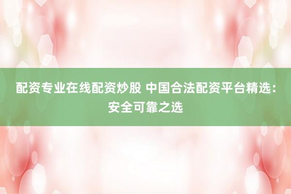 配资专业在线配资炒股 中国合法配资平台精选：安全可靠之选