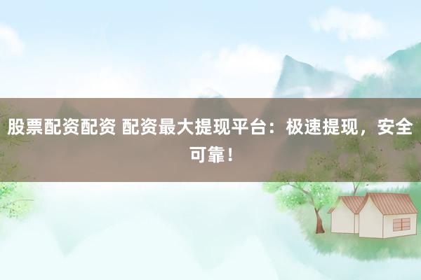 股票配资配资 配资最大提现平台：极速提现，安全可靠！