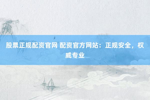 股票正规配资官网 配资官方网站：正规安全，权威专业