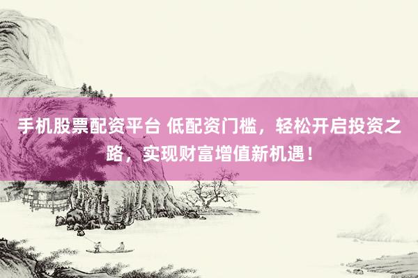 手机股票配资平台 低配资门槛，轻松开启投资之路，实现财富增值新机遇！