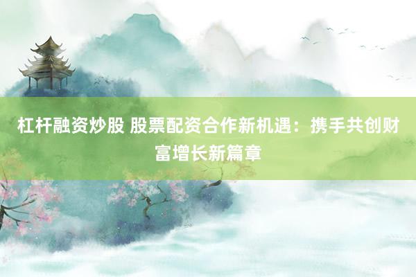 杠杆融资炒股 股票配资合作新机遇:携手共创财富增长新篇章