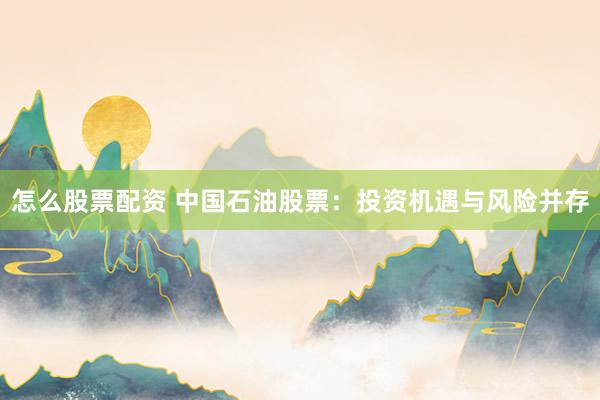 怎么股票配资 中国石油股票：投资机遇与风险并存