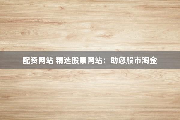 配资网站 精选股票网站：助您股市淘金