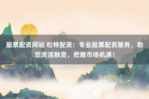 股票配资网站 松特配资：专业股票配资服务，助您灵活融资，把握市场机遇！