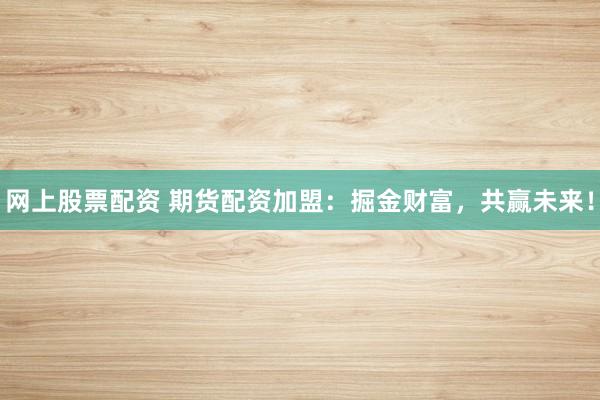 网上股票配资 期货配资加盟：掘金财富，共赢未来！