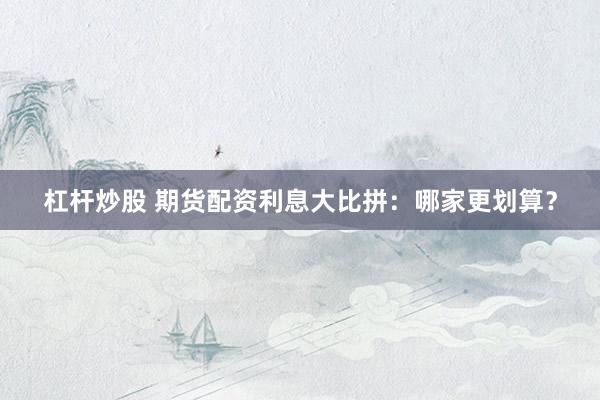 杠杆炒股 期货配资利息大比拼：哪家更划算？