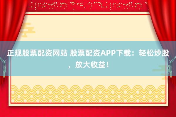 正规股票配资网站 股票配资APP下载：轻松炒股，放大收益！