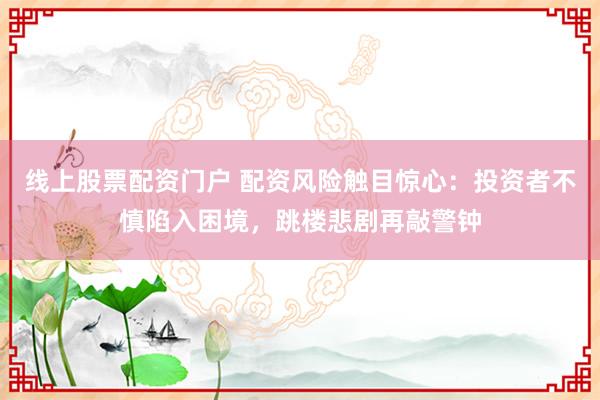 线上股票配资门户 配资风险触目惊心：投资者不慎陷入困境，跳楼悲剧再敲警钟