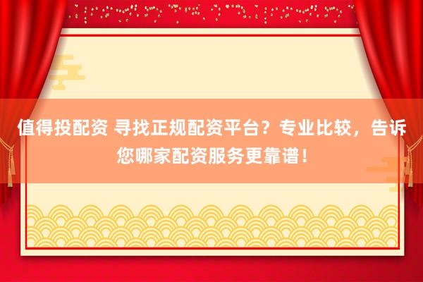 值得投配资 寻找正规配资平台？专业比较，告诉您哪家配资服务更靠谱！