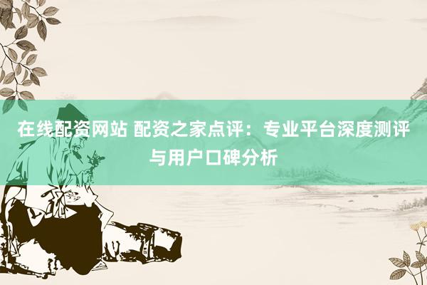 在线配资网站 配资之家点评：专业平台深度测评与用户口碑分析