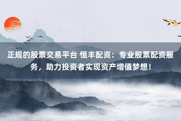 正规的股票交易平台 恒丰配资：专业股票配资服务，助力投资者实现资产增值梦想！