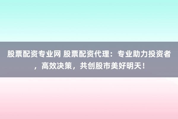 股票配资专业网 股票配资代理：专业助力投资者，高效决策，共创股市美好明天！