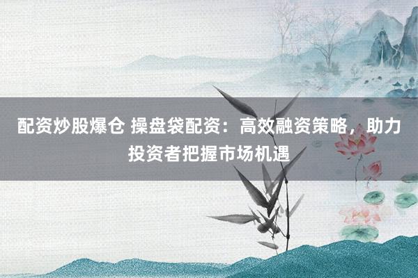 配资炒股爆仓 操盘袋配资：高效融资策略，助力投资者把握市场机遇