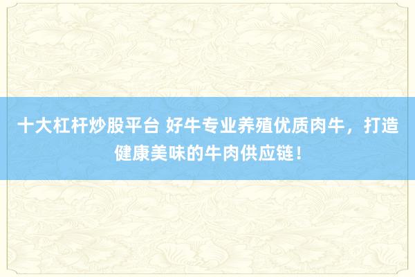 十大杠杆炒股平台 好牛专业养殖优质肉牛，打造健康美味的牛肉供应链！